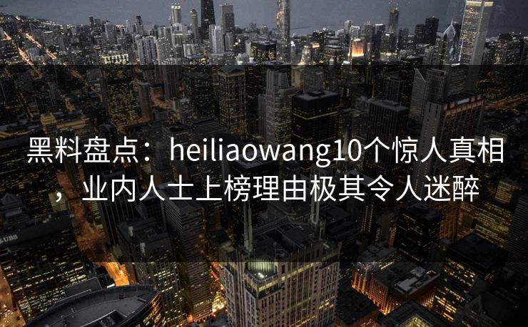 黑料盘点：heiliaowang10个惊人真相，业内人士上榜理由极其令人迷醉