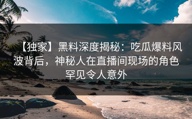 【独家】黑料深度揭秘：吃瓜爆料风波背后，神秘人在直播间现场的角色罕见令人意外