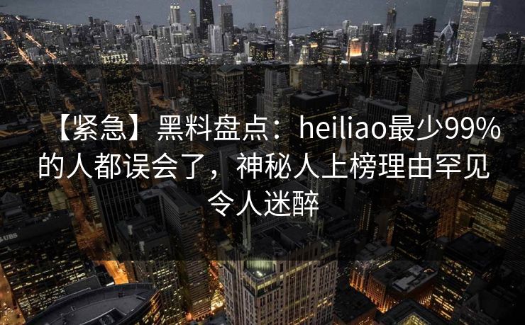 【紧急】黑料盘点：heiliao最少99%的人都误会了，神秘人上榜理由罕见令人迷醉