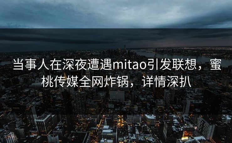 当事人在深夜遭遇mitao引发联想，蜜桃传媒全网炸锅，详情深扒